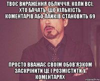 твоє вираження обличчя, коли всі, хто бачать, що кількість коментарів або лайків становить 69 просто вважає своїм обов'язком заскрінити це і розмістити у коментарях