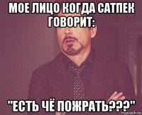 мое лицо когда сатпек говорит: "есть чё пожрать???"