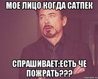 мое лицо когда сатпек спрашивает:есть че пожрать???