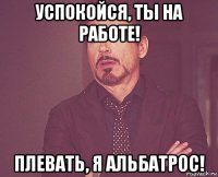 успокойся, ты на работе! плевать, я альбатрос!