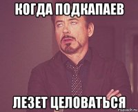 когда подкапаев лезет целоваться