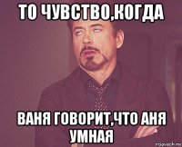 то чувство,когда ваня говорит,что аня умная