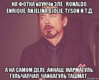 на фотка өзунчө эле : ronaldo, enrique, anjelina djolie, tyson и т.д. а на самом деле :айнаш, жармагуль, гульчапчап, чайкагуль,ташмат...