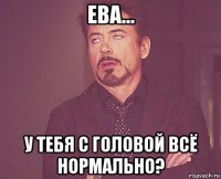 ева... у тебя с головой всё нормально?