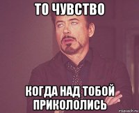 то чувство когда над тобой прикололись