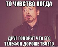 то чувство когда друг говорит что его телефон дороже твоего