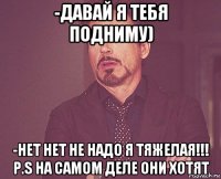 -давай я тебя подниму) -нет нет не надо я тяжелая!!! p.s на самом деле они хотят