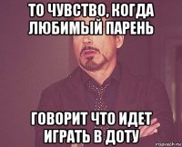 то чувство, когда любимый парень говорит что идет играть в доту