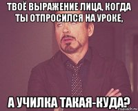 твоё выражение лица, когда ты отпросился на уроке, а училка такая-куда?