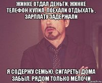 жинке отдал деньги, жинке телефон купил, поехали отдыхать , зарплату задержали я содержу семью, сигареты дома забыл, рядом только мелочи