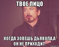 твое лицо когда зовешь дьявола,а он не приходит.