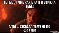 ты был мне как брат! я верила тебе! а ты ... создал тему не по форме!