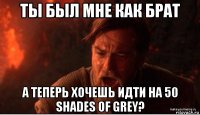 ты был мне как брат а теперь хочешь идти на 50 shades of grey?