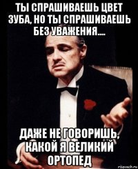 ты спрашиваешь цвет зуба, но ты спрашиваешь без уважения.... даже не говоришь, какой я великий ортопед