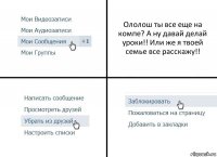 Ололош ты все еще на компе? А ну давай делай уроки!! Или же я твоей семье все расскажу!!