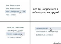 всё ты напросился я тебя удалю из друзей