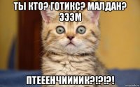 ты кто? готикс? малдан? эээм птееенчиииик?!?!?!