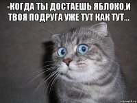 -когда ты достаешь яблоко,и твоя подруга уже тут как тут... 