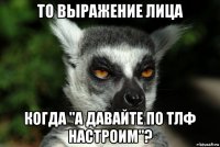 то выражение лица когда "а давайте по тлф настроим"?