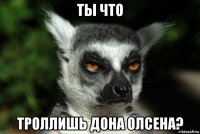 ты что троллишь дона олсена?