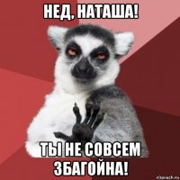 нед, наташа! ты не совсем збагойна!