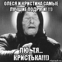 олеся и кристина самые лучшие подруги! !!) лю...тя... кристька!!!)