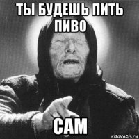 ты будешь пить пиво сам