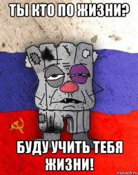 ты кто по жизни? буду учить тебя жизни!