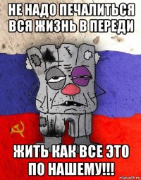 не надо печалиться вся жизнь в переди жить как все это по нашему!!!