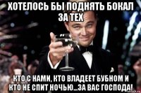 хотелось бы поднять бокал за тех кто с нами, кто владеет бубном и кто не спит ночью...за вас господа!