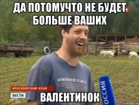 да потомучто не будет больше ваших валентинок