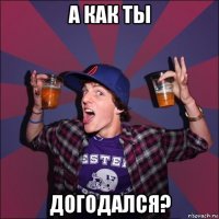 а как ты догодался?