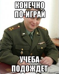 конечно по-играй учеба подождет