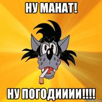 ну манат! ну погодииии!!!!