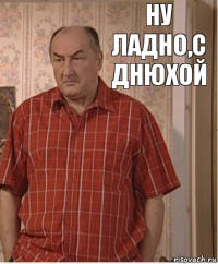 ну ладно,с днюхой