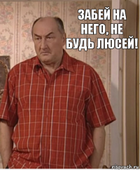 Забей на него, не будь Люсей!