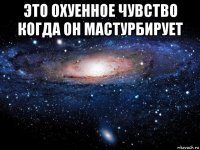 это охуенное чувство когда он мастурбирует 