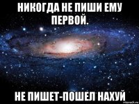 никогда не пиши ему первой. не пишет-пошел нахуй