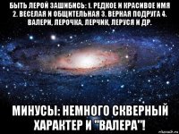 быть лерой зашибись: 1. редкое и красивое имя 2. веселая и общительная 3. верная подруга 4. валери, лерочка, лерчик, леруся и др. минусы: немного скверный характер и "валера"!