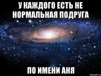 у каждого есть не нормальная подруга по имени аня