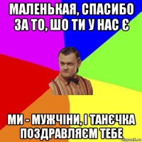 маленькая, спасибо за то, шо ти у нас є ми - мужчіни, і танєчка поздравляєм тебе