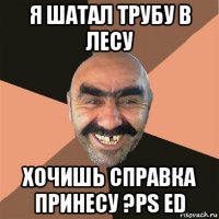 я шатал трубу в лесу хочишь справка принесу ?ps ed