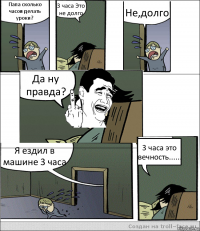 Папа сколько часов делать уроки? 3 часа Это не долго Не,долго Да ну правда? Я ездил в машине 3 часа 3 часа это вечность......