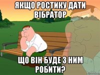 якщо ростику дати вібратор що він буде з ним робити?