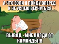 а что если я пойду вперед и не успею вернуться вывод - мне пизда от команды!!!