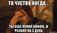 то чуство когда... ты себе купил айфон...и разбил на 3 день