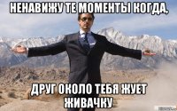 ненавижу те моменты когда, друг около тебя жует живачку