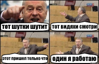 тот шутки шутит тот видяхи смотри этот пришел только что один я работаю