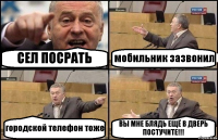 СЕЛ ПОСРАТЬ мобильник зазвонил городской телефон тоже ВЫ МНЕ БЛЯДЬ ЕЩЁ В ДВЕРЬ ПОСТУЧИТЕ!!!