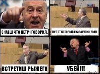 знаеш что Пётр1 говорил, ну тот который Гиззатулин был, встретиш РЫЖЕГО УБЕЙ!!!